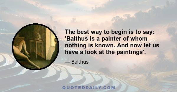 The best way to begin is to say: 'Balthus is a painter of whom nothing is known. And now let us have a look at the paintings'.