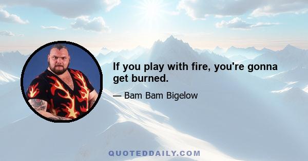 If you play with fire, you're gonna get burned.