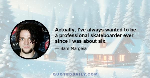 Actually, I've always wanted to be a professional skateboarder ever since I was about six.