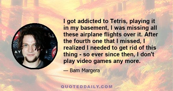 I got addicted to Tetris, playing it in my basement, I was missing all these airplane flights over it. After the fourth one that I missed, I realized I needed to get rid of this thing - so ever since then, I don't play