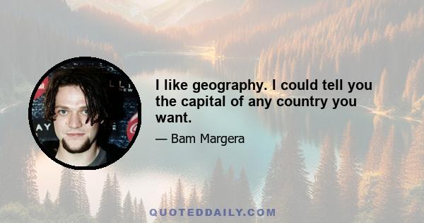 I like geography. I could tell you the capital of any country you want.