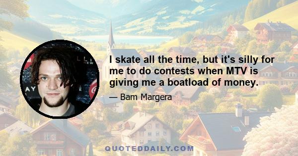 I skate all the time, but it's silly for me to do contests when MTV is giving me a boatload of money.