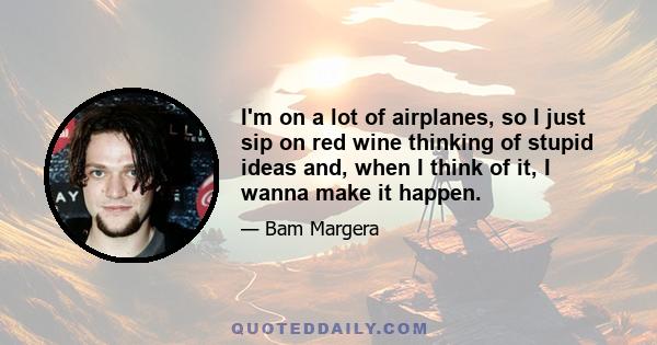 I'm on a lot of airplanes, so I just sip on red wine thinking of stupid ideas and, when I think of it, I wanna make it happen.