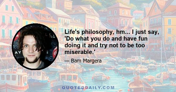 Life's philosophy, hm... I just say, 'Do what you do and have fun doing it and try not to be too miserable.'