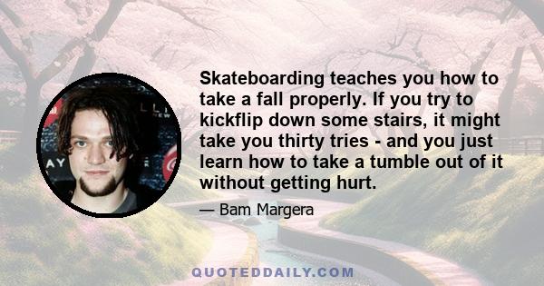 Skateboarding teaches you how to take a fall properly. If you try to kickflip down some stairs, it might take you thirty tries - and you just learn how to take a tumble out of it without getting hurt.