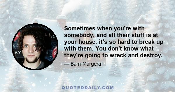 Sometimes when you're with somebody, and all their stuff is at your house, it's so hard to break up with them. You don't know what they're going to wreck and destroy.