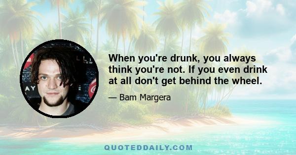 When you're drunk, you always think you're not. If you even drink at all don't get behind the wheel.