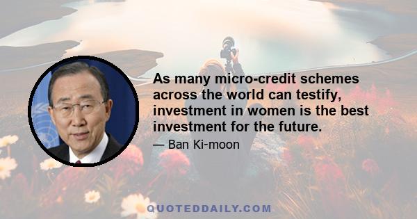 As many micro-credit schemes across the world can testify, investment in women is the best investment for the future.