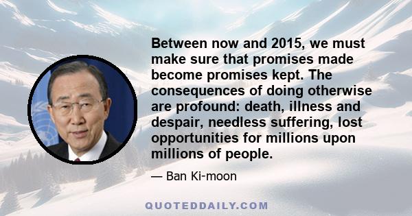 Between now and 2015, we must make sure that promises made become promises kept. The consequences of doing otherwise are profound: death, illness and despair, needless suffering, lost opportunities for millions upon