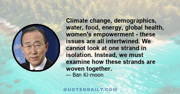 Climate change, demographics, water, food, energy, global health, women's empowerment - these issues are all intertwined. We cannot look at one strand in isolation. Instead, we must examine how these strands are woven