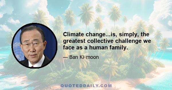 Climate change...is, simply, the greatest collective challenge we face as a human family.