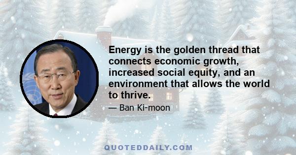 Energy is the golden thread that connects economic growth, increased social equity, and an environment that allows the world to thrive.