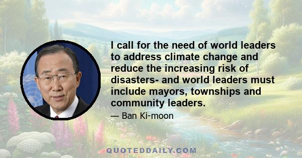 I call for the need of world leaders to address climate change and reduce the increasing risk of disasters- and world leaders must include mayors, townships and community leaders.