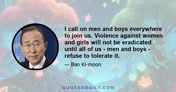 I call on men and boys everywhere to join us. Violence against women and girls will not be eradicated until all of us - men and boys - refuse to tolerate it.