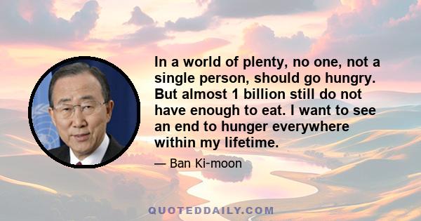 In a world of plenty, no one, not a single person, should go hungry. But almost 1 billion still do not have enough to eat. I want to see an end to hunger everywhere within my lifetime.