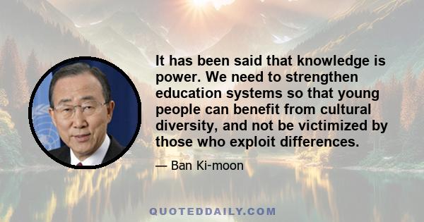 It has been said that knowledge is power. We need to strengthen education systems so that young people can benefit from cultural diversity, and not be victimized by those who exploit differences.
