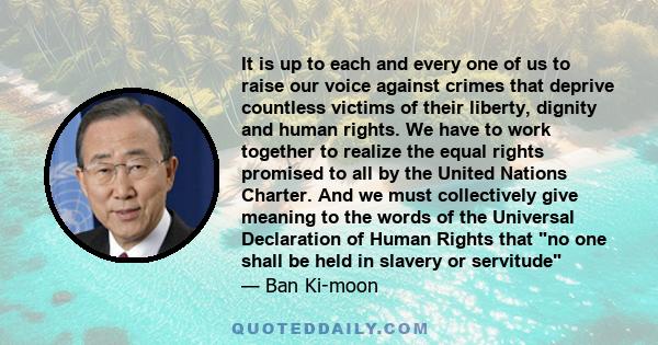 It is up to each and every one of us to raise our voice against crimes that deprive countless victims of their liberty, dignity and human rights. We have to work together to realize the equal rights promised to all by