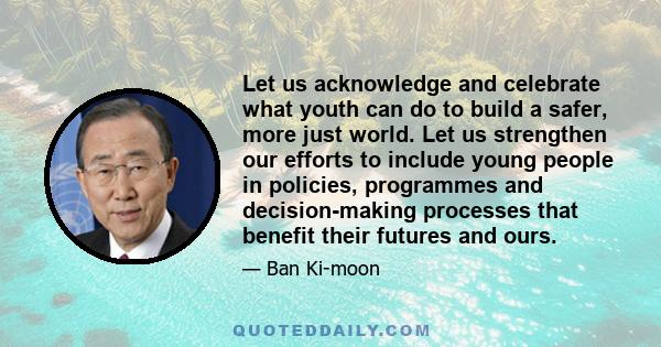 Let us acknowledge and celebrate what youth can do to build a safer, more just world. Let us strengthen our efforts to include young people in policies, programmes and decision-making processes that benefit their