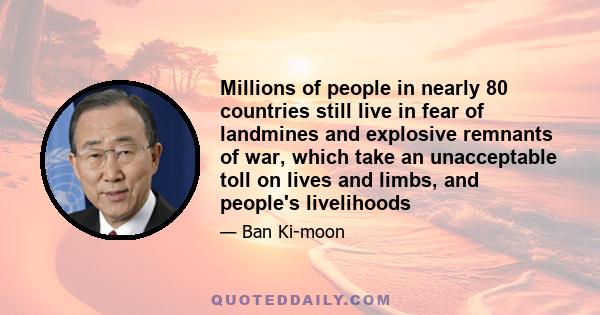 Millions of people in nearly 80 countries still live in fear of landmines and explosive remnants of war, which take an unacceptable toll on lives and limbs, and people's livelihoods