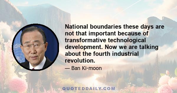 National boundaries these days are not that important because of transformative technological development. Now we are talking about the fourth industrial revolution.