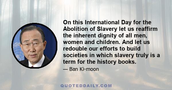 On this International Day for the Abolition of Slavery let us reaffirm the inherent dignity of all men, women and children. And let us redouble our efforts to build societies in which slavery truly is a term for the