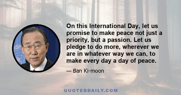 On this International Day, let us promise to make peace not just a priority, but a passion. Let us pledge to do more, wherever we are in whatever way we can, to make every day a day of peace.