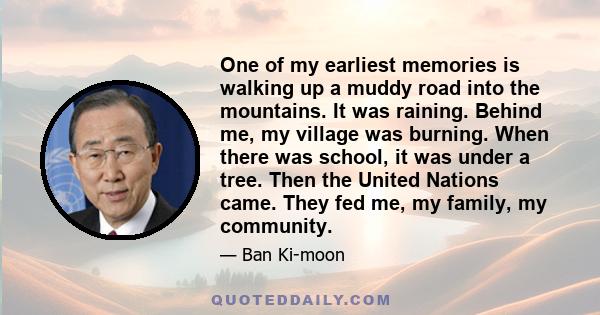 One of my earliest memories is walking up a muddy road into the mountains. It was raining. Behind me, my village was burning. When there was school, it was under a tree. Then the United Nations came. They fed me, my