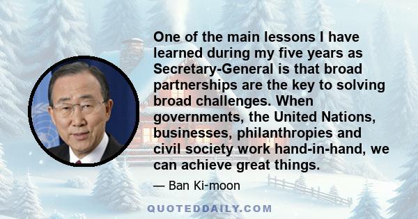 One of the main lessons I have learned during my five years as Secretary-General is that broad partnerships are the key to solving broad challenges. When governments, the United Nations, businesses, philanthropies and