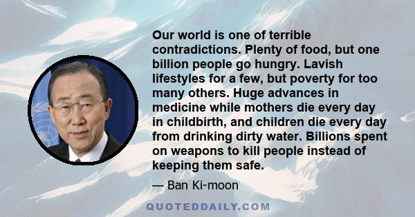 Our world is one of terrible contradictions. Plenty of food, but one billion people go hungry. Lavish lifestyles for a few, but poverty for too many others. Huge advances in medicine while mothers die every day in