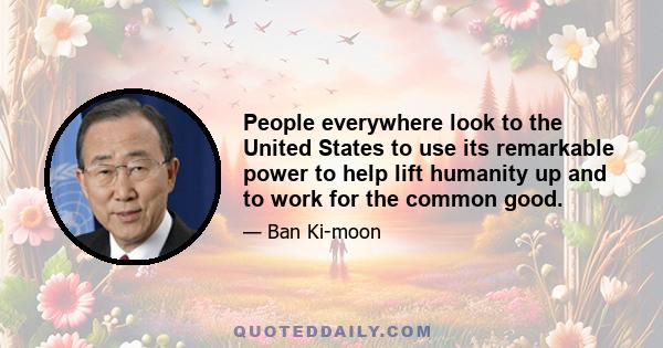 People everywhere look to the United States to use its remarkable power to help lift humanity up and to work for the common good.