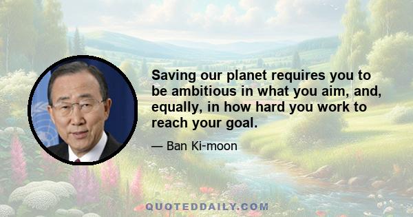 Saving our planet requires you to be ambitious in what you aim, and, equally, in how hard you work to reach your goal.