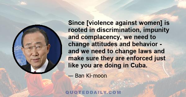 Since [violence against women] is rooted in discrimination, impunity and complacency, we need to change attitudes and behavior - and we need to change laws and make sure they are enforced just like you are doing in Cuba.