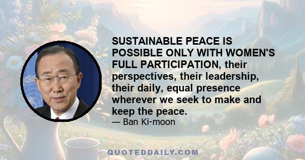 SUSTAINABLE PEACE IS POSSIBLE ONLY WITH WOMEN'S FULL PARTICIPATION, their perspectives, their leadership, their daily, equal presence wherever we seek to make and keep the peace.