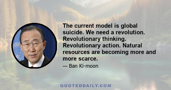 The current model is global suicide. We need a revolution. Revolutionary thinking. Revolutionary action. Natural resources are becoming more and more scarce.