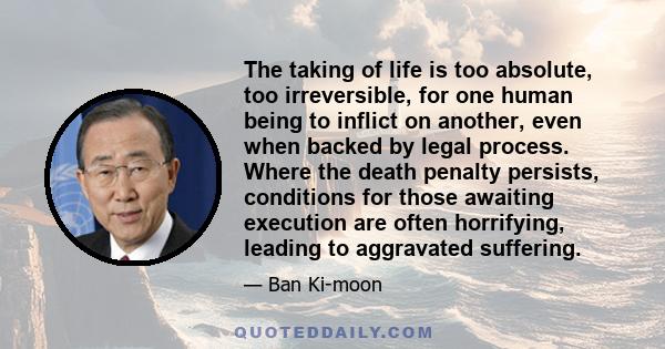 The taking of life is too absolute, too irreversible, for one human being to inflict on another, even when backed by legal process. Where the death penalty persists, conditions for those awaiting execution are often