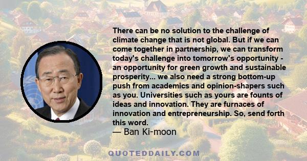 There can be no solution to the challenge of climate change that is not global. But if we can come together in partnership, we can transform today's challenge into tomorrow's opportunity - an opportunity for green