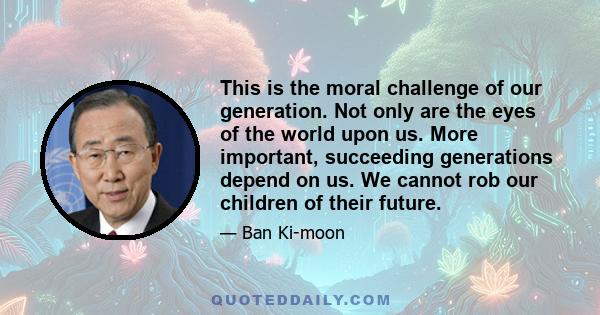 This is the moral challenge of our generation. Not only are the eyes of the world upon us. More important, succeeding generations depend on us. We cannot rob our children of their future.