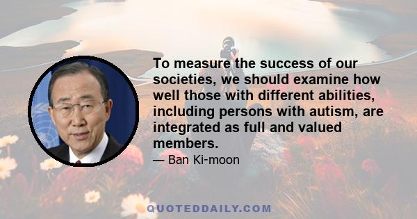 To measure the success of our societies, we should examine how well those with different abilities, including persons with autism, are integrated as full and valued members.