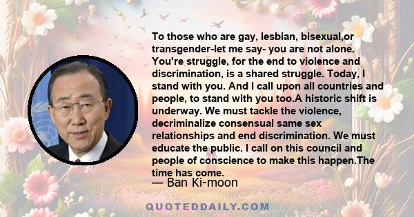 To those who are gay, lesbian, bisexual,or transgender-let me say- you are not alone. You're struggle, for the end to violence and discrimination, is a shared struggle. Today, I stand with you. And I call upon all