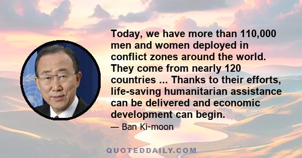 Today, we have more than 110,000 men and women deployed in conflict zones around the world. They come from nearly 120 countries ... Thanks to their efforts, life-saving humanitarian assistance can be delivered and