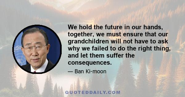 We hold the future in our hands, together, we must ensure that our grandchildren will not have to ask why we failed to do the right thing, and let them suffer the consequences.