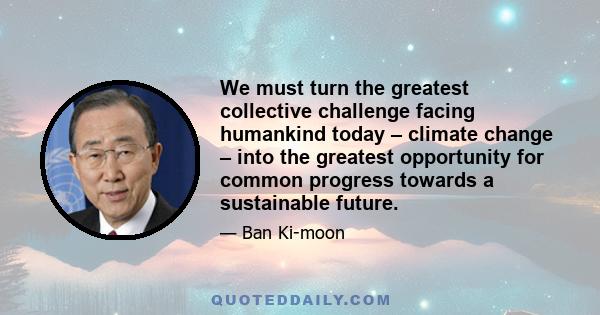 We must turn the greatest collective challenge facing humankind today – climate change – into the greatest opportunity for common progress towards a sustainable future.