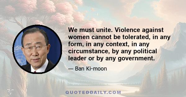 We must unite. Violence against women cannot be tolerated, in any form, in any context, in any circumstance, by any political leader or by any government.