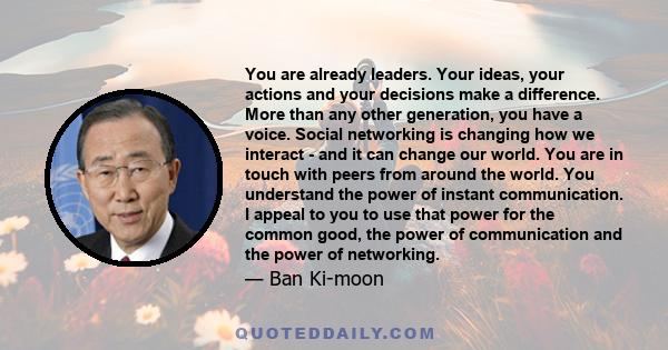 You are already leaders. Your ideas, your actions and your decisions make a difference. More than any other generation, you have a voice. Social networking is changing how we interact - and it can change our world. You