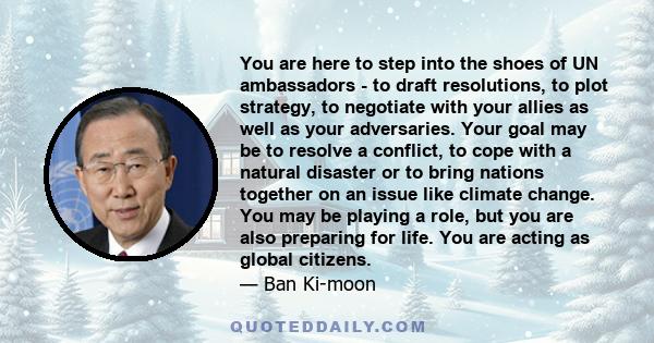 You are here to step into the shoes of UN ambassadors - to draft resolutions, to plot strategy, to negotiate with your allies as well as your adversaries. Your goal may be to resolve a conflict, to cope with a natural