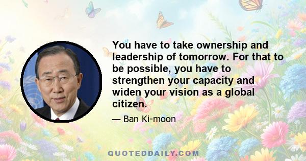 You have to take ownership and leadership of tomorrow. For that to be possible, you have to strengthen your capacity and widen your vision as a global citizen.