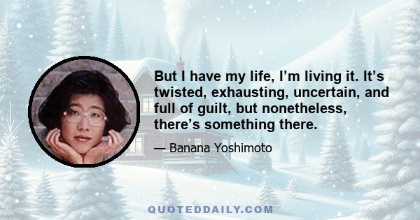 But I have my life, I’m living it. It’s twisted, exhausting, uncertain, and full of guilt, but nonetheless, there’s something there.