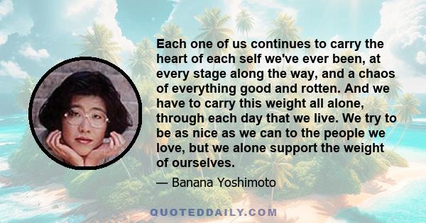 Each one of us continues to carry the heart of each self we've ever been, at every stage along the way, and a chaos of everything good and rotten. And we have to carry this weight all alone, through each day that we