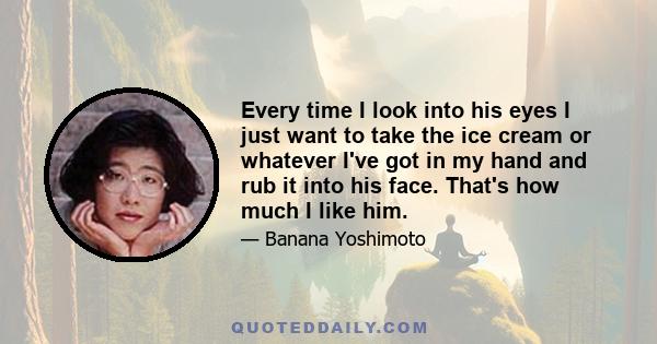 Every time I look into his eyes I just want to take the ice cream or whatever I've got in my hand and rub it into his face. That's how much I like him.