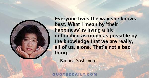 Everyone lives the way she knows best. What I mean by 'their happiness' is living a life untouched as much as possible by the knowledge that we are really, all of us, alone. That's not a bad thing.